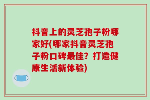 抖音上的灵芝孢子粉哪家好(哪家抖音灵芝孢子粉口碑最佳？打造健康生活新体验)-第1张图片-破壁灵芝孢子粉研究指南
