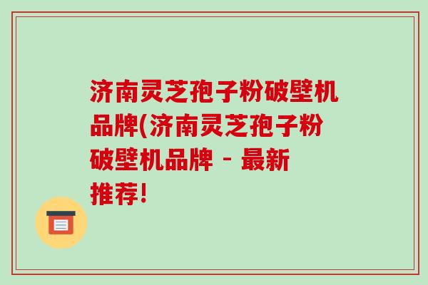 济南灵芝孢子粉破壁机品牌(济南灵芝孢子粉破壁机品牌 - 最新推荐!-第1张图片-破壁灵芝孢子粉研究指南 济南灵芝孢子粉破壁机品牌(济南灵芝孢子粉破壁机品牌 - 最新推荐!-第1张图片-破壁灵芝孢子粉研究指南