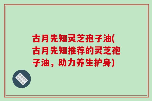 古月先知灵芝孢子油(古月先知推荐的灵芝孢子油,助力养生护身)-第1张图片-破壁灵芝孢子粉研究指南 古月先知灵芝孢子油(古月先知推荐的灵芝孢子油,助力养生护身)-第1张图片-破壁灵芝孢子粉研究指南