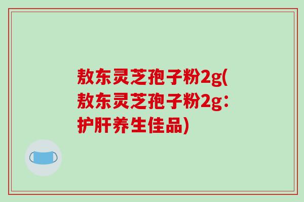 敖东灵芝孢子粉2g(敖东灵芝孢子粉2g:护肝养生佳品)-第1张图片-破壁灵芝孢子粉研究指南 敖东灵芝孢子粉2g(敖东灵芝孢子粉2g:护肝养生佳品)-第1张图片-破壁灵芝孢子粉研究指南