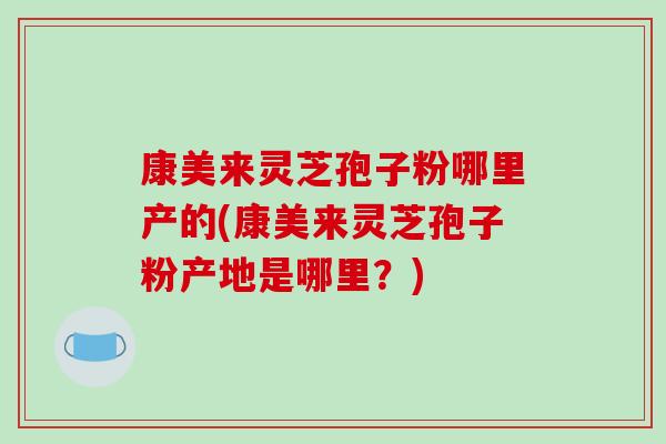 康美来灵芝孢子粉哪里产的(康美来灵芝孢子粉产地是哪里?)-第1张图片-破壁灵芝孢子粉研究指南 康美来灵芝孢子粉哪里产的(康美来灵芝孢子粉产地是哪里?)-第1张图片-破壁灵芝孢子粉研究指南