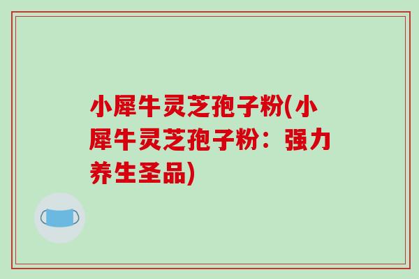 小犀牛灵芝孢子粉(小犀牛灵芝孢子粉:强力养生圣品)-第1张图片-破壁灵芝孢子粉研究指南 小犀牛灵芝孢子粉(小犀牛灵芝孢子粉:强力养生圣品)-第1张图片-破壁灵芝孢子粉研究指南