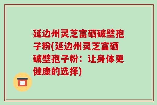 延边州灵芝富硒破壁孢子粉(延边州灵芝富硒破壁孢子粉:让身体更健康的选择)-第1张图片-破壁灵芝孢子粉研究指南 延边州灵芝富硒破壁孢子粉(延边州灵芝富硒破壁孢子粉:让身体更健康的选择)-第1张图片-破壁灵芝孢子粉研究指南