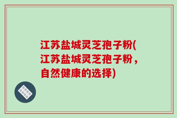 江苏盐城灵芝孢子粉(江苏盐城灵芝孢子粉,自然健康的选择)-第1张图片-破壁灵芝孢子粉研究指南 江苏盐城灵芝孢子粉(江苏盐城灵芝孢子粉,自然健康的选择)-第1张图片-破壁灵芝孢子粉研究指南