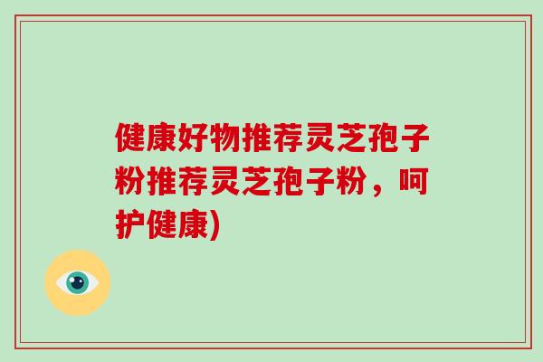 健康好物推荐灵芝孢子粉推荐灵芝孢子粉，呵护健康)-第1张图片-破壁灵芝孢子粉研究指南