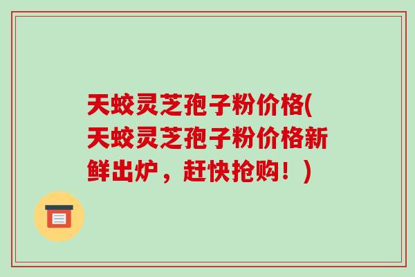 天蛟灵芝孢子粉价格(天蛟灵芝孢子粉价格新鲜出炉,赶快抢购!)-第1张图片-破壁灵芝孢子粉研究指南 天蛟灵芝孢子粉价格(天蛟灵芝孢子粉价格新鲜出炉,赶快抢购!)-第1张图片-破壁灵芝孢子粉研究指南