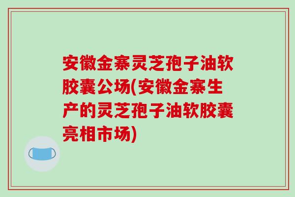 安徽金寨灵芝孢子油软胶囊公场(安徽金寨生产的灵芝孢子油软胶囊亮相市场)-第1张图片-破壁灵芝孢子粉研究指南 安徽金寨灵芝孢子油软胶囊公场(安徽金寨生产的灵芝孢子油软胶囊亮相市场)-第1张图片-破壁灵芝孢子粉研究指南