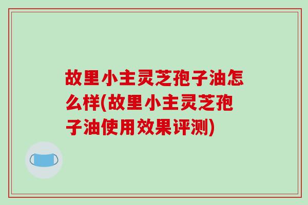 故里小主灵芝孢子油怎么样(故里小主灵芝孢子油使用效果评测)-第1张图片-破壁灵芝孢子粉研究指南 故里小主灵芝孢子油怎么样(故里小主灵芝孢子油使用效果评测)-第1张图片-破壁灵芝孢子粉研究指南