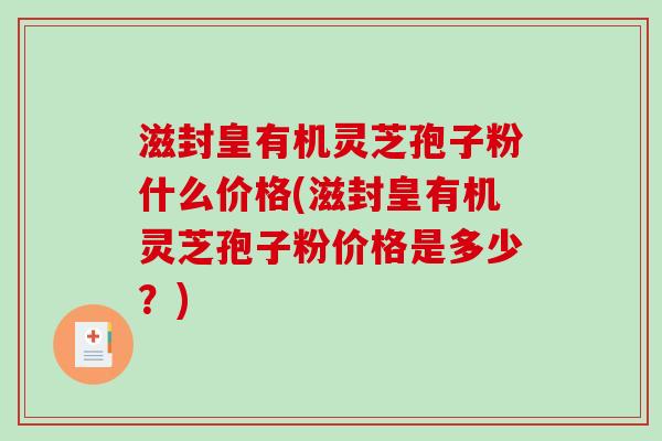 滋封皇有机灵芝孢子粉什么价格(滋封皇有机灵芝孢子粉价格是多少?)-第1张图片-破壁灵芝孢子粉研究指南 滋封皇有机灵芝孢子粉什么价格(滋封皇有机灵芝孢子粉价格是多少?)-第1张图片-破壁灵芝孢子粉研究指南