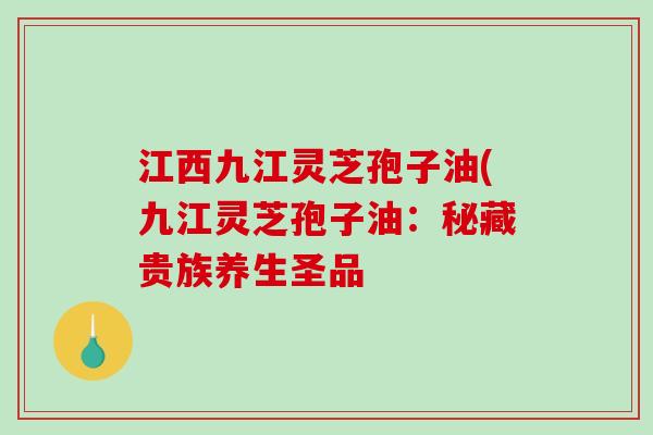 江西九江灵芝孢子油(九江灵芝孢子油：秘藏贵族养生圣品-第1张图片-破壁灵芝孢子粉研究指南