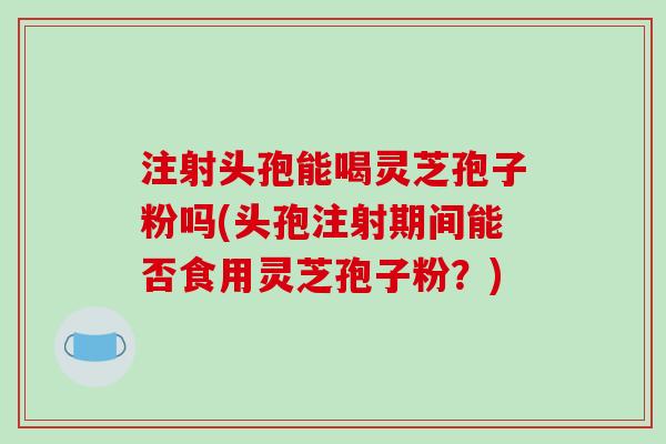 注射头孢能喝灵芝孢子粉吗(头孢注射期间能否食用灵芝孢子粉?)-第1张图片-破壁灵芝孢子粉研究指南 注射头孢能喝灵芝孢子粉吗(头孢注射期间能否食用灵芝孢子粉?)-第1张图片-破壁灵芝孢子粉研究指南