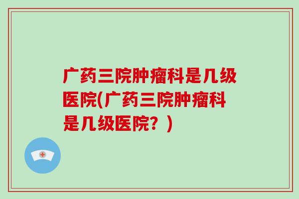 广药三院肿瘤科是几级医院(广药三院肿瘤科是几级医院？)-第1张图片-破壁灵芝孢子粉研究指南