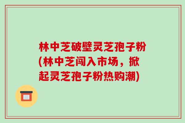 林中芝破壁灵芝孢子粉(林中芝闯入市场,掀起灵芝孢子粉热购潮)-第1张图片-破壁灵芝孢子粉研究指南 林中芝破壁灵芝孢子粉(林中芝闯入市场,掀起灵芝孢子粉热购潮)-第1张图片-破壁灵芝孢子粉研究指南