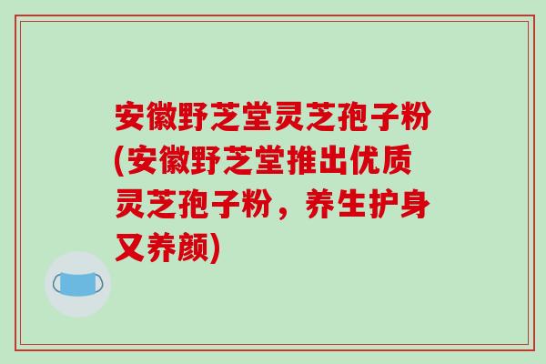 安徽野芝堂灵芝孢子粉(安徽野芝堂推出优质灵芝孢子粉,养生护身又养颜)-第1张图片-破壁灵芝孢子粉研究指南 安徽野芝堂灵芝孢子粉(安徽野芝堂推出优质灵芝孢子粉,养生护身又养颜)-第1张图片-破壁灵芝孢子粉研究指南