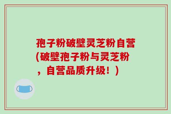 孢子粉破壁灵芝粉自营(破壁孢子粉与灵芝粉,自营品质升级!)-第1张图片-破壁灵芝孢子粉研究指南 孢子粉破壁灵芝粉自营(破壁孢子粉与灵芝粉,自营品质升级!)-第1张图片-破壁灵芝孢子粉研究指南