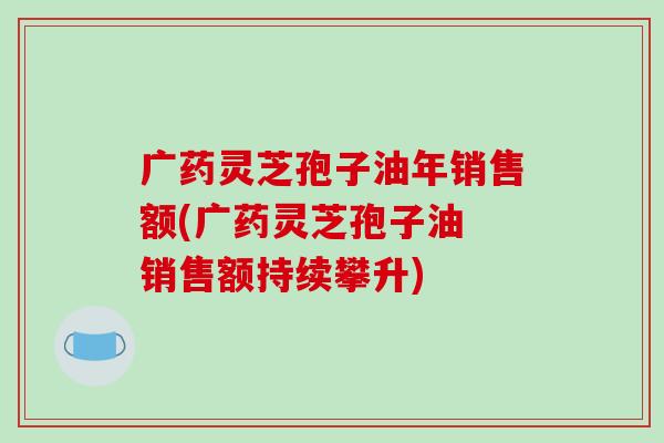 广药灵芝孢子油年销售额(广药灵芝孢子油 销售额持续攀升)-第1张图片-破壁灵芝孢子粉研究指南 广药灵芝孢子油年销售额(广药灵芝孢子油 销售额持续攀升)-第1张图片-破壁灵芝孢子粉研究指南