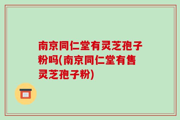 南京同仁堂有灵芝孢子粉吗(南京同仁堂有售灵芝孢子粉)-第1张图片-破壁灵芝孢子粉研究指南 南京同仁堂有灵芝孢子粉吗(南京同仁堂有售灵芝孢子粉)-第1张图片-破壁灵芝孢子粉研究指南