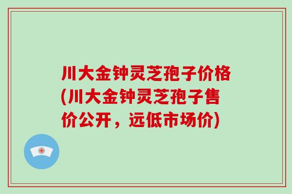 川大金钟灵芝孢子价格(川大金钟灵芝孢子售价公开,远低市场价)-第1张图片-破壁灵芝孢子粉研究指南 川大金钟灵芝孢子价格(川大金钟灵芝孢子售价公开,远低市场价)-第1张图片-破壁灵芝孢子粉研究指南