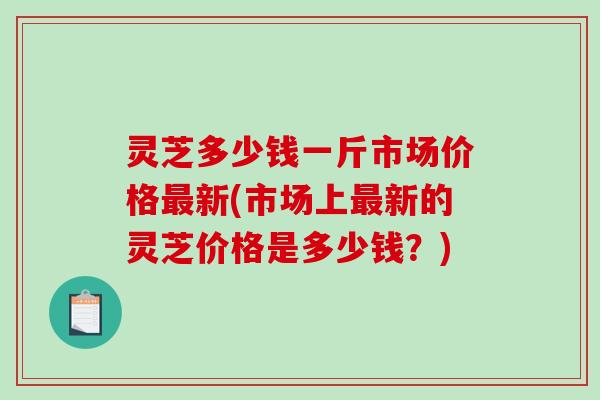 灵芝多少钱一斤市场价格最新(市场上最新的灵芝价格是多少钱?)-第1张图片-破壁灵芝孢子粉研究指南 灵芝多少钱一斤市场价格最新(市场上最新的灵芝价格是多少钱?)-第1张图片-破壁灵芝孢子粉研究指南