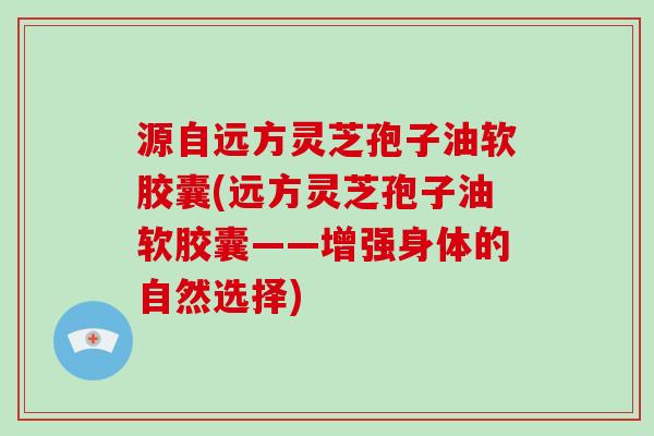 源自远方灵芝孢子油软胶囊(远方灵芝孢子油软胶囊——增强身体的自然选择)-第1张图片-破壁灵芝孢子粉研究指南 源自远方灵芝孢子油软胶囊(远方灵芝孢子油软胶囊——增强身体的自然选择)-第1张图片-破壁灵芝孢子粉研究指南