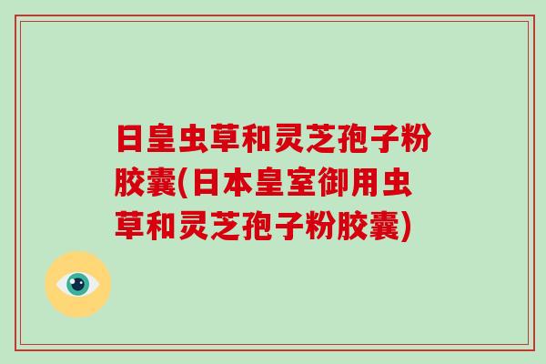 日皇虫草和灵芝孢子粉胶囊(日本皇室御用虫草和灵芝孢子粉胶囊)-第1张图片-破壁灵芝孢子粉研究指南