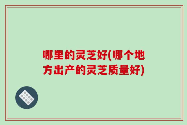 哪里的灵芝好(哪个地方出产的灵芝质量好)-第1张图片-破壁灵芝孢子粉研究指南 哪里的灵芝好(哪个地方出产的灵芝质量好)-第1张图片-破壁灵芝孢子粉研究指南