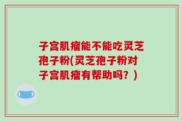 子宫肌瘤能不能吃灵芝孢子粉(灵芝孢子粉对子宫肌瘤有帮助吗?)-第1张图片-破壁灵芝孢子粉研究指南 子宫肌瘤能不能吃灵芝孢子粉(灵芝孢子粉对子宫肌瘤有帮助吗?)-第1张图片-破壁灵芝孢子粉研究指南