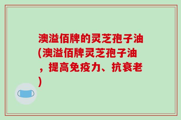 澳溢佰牌的灵芝孢子油(澳溢佰牌灵芝孢子油,提高免疫力、抗衰老)-第1张图片-破壁灵芝孢子粉研究指南 澳溢佰牌的灵芝孢子油(澳溢佰牌灵芝孢子油,提高免疫力、抗衰老)-第1张图片-破壁灵芝孢子粉研究指南