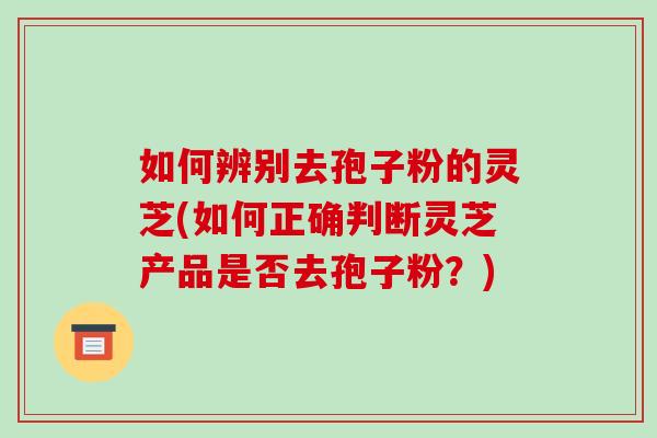 如何辨别去孢子粉的灵芝(如何正确判断灵芝产品是否去孢子粉?)-第1张图片-破壁灵芝孢子粉研究指南 如何辨别去孢子粉的灵芝(如何正确判断灵芝产品是否去孢子粉?)-第1张图片-破壁灵芝孢子粉研究指南