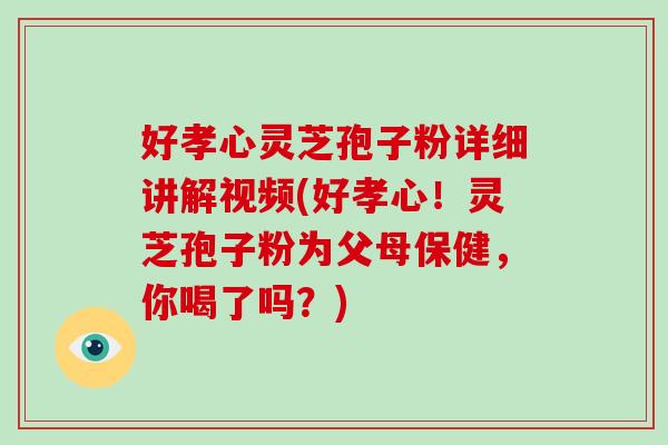 好孝心灵芝孢子粉详细讲解视频(好孝心！灵芝孢子粉为父母保健，你喝了吗？)-第1张图片-破壁灵芝孢子粉研究指南