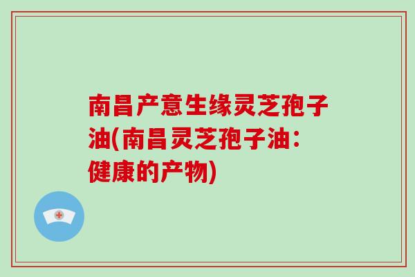 南昌产意生缘灵芝孢子油(南昌灵芝孢子油：健康的产物)-第1张图片-破壁灵芝孢子粉研究指南