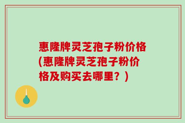 惠隆牌灵芝孢子粉价格(惠隆牌灵芝孢子粉价格及购买去哪里？)-第1张图片-破壁灵芝孢子粉研究指南