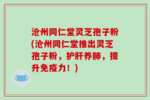 沧州同仁堂灵芝孢子粉(沧州同仁堂推出灵芝孢子粉,护肝养肺,提升免疫力!)-第1张图片-破壁灵芝孢子粉研究指南 沧州同仁堂灵芝孢子粉(沧州同仁堂推出灵芝孢子粉,护肝养肺,提升免疫力!)-第1张图片-破壁灵芝孢子粉研究指南