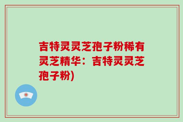 吉特灵灵芝孢子粉稀有灵芝精华:吉特灵灵芝孢子粉)-第1张图片-破壁灵芝孢子粉研究指南 吉特灵灵芝孢子粉稀有灵芝精华:吉特灵灵芝孢子粉)-第1张图片-破壁灵芝孢子粉研究指南