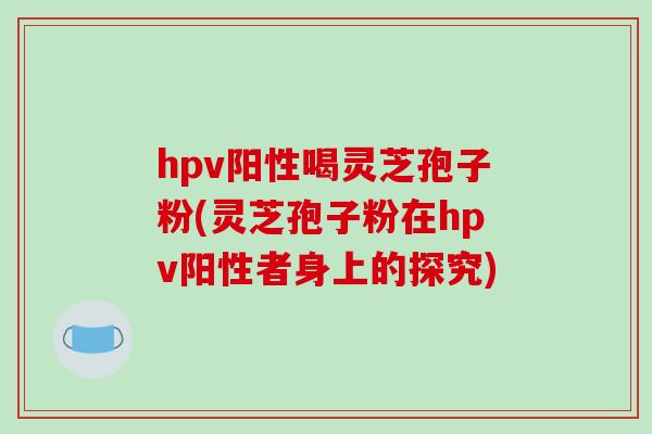 hpv阳性喝灵芝孢子粉(灵芝孢子粉在hpv阳性者身上的探究)-第1张图片-破壁灵芝孢子粉研究指南 hpv阳性喝灵芝孢子粉(灵芝孢子粉在hpv阳性者身上的探究)-第1张图片-破壁灵芝孢子粉研究指南
