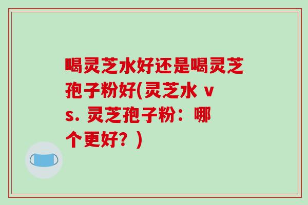 喝灵芝水好还是喝灵芝孢子粉好(灵芝水 vs. 灵芝孢子粉:哪个更好?)-第1张图片-破壁灵芝孢子粉研究指南 喝灵芝水好还是喝灵芝孢子粉好(灵芝水 vs. 灵芝孢子粉:哪个更好?)-第1张图片-破壁灵芝孢子粉研究指南