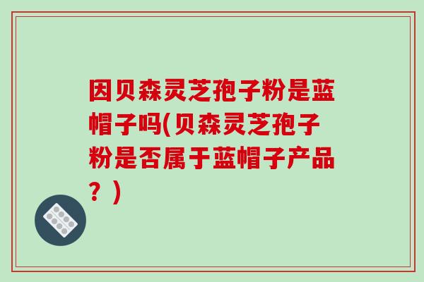 因贝森灵芝孢子粉是蓝帽子吗(贝森灵芝孢子粉是否属于蓝帽子产品?)-第1张图片-破壁灵芝孢子粉研究指南 因贝森灵芝孢子粉是蓝帽子吗(贝森灵芝孢子粉是否属于蓝帽子产品?)-第1张图片-破壁灵芝孢子粉研究指南