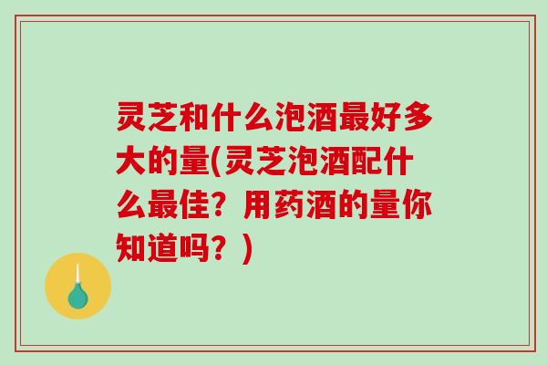灵芝和什么泡酒最好多大的量(灵芝泡酒配什么最佳?用药酒的量你知道吗?)-第1张图片-破壁灵芝孢子粉研究指南 灵芝和什么泡酒最好多大的量(灵芝泡酒配什么最佳?用药酒的量你知道吗?)-第1张图片-破壁灵芝孢子粉研究指南