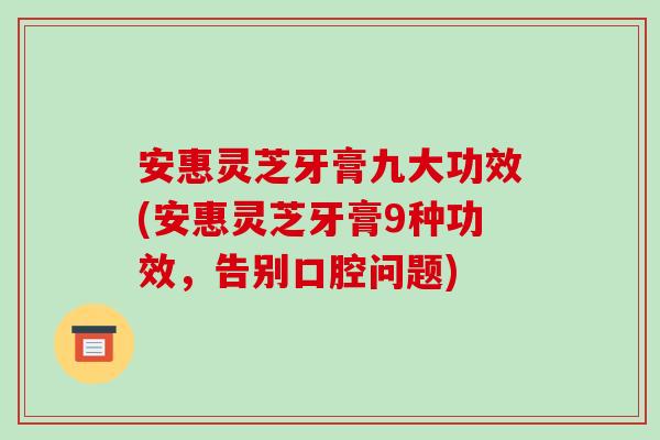 安惠灵芝牙膏九大功效(安惠灵芝牙膏9种功效,告别口腔问题)-第1张图片-破壁灵芝孢子粉研究指南 安惠灵芝牙膏九大功效(安惠灵芝牙膏9种功效,告别口腔问题)-第1张图片-破壁灵芝孢子粉研究指南