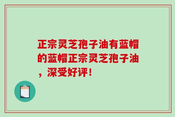 正宗灵芝孢子油有蓝帽的蓝帽正宗灵芝孢子油，深受好评！-第1张图片-破壁灵芝孢子粉研究指南