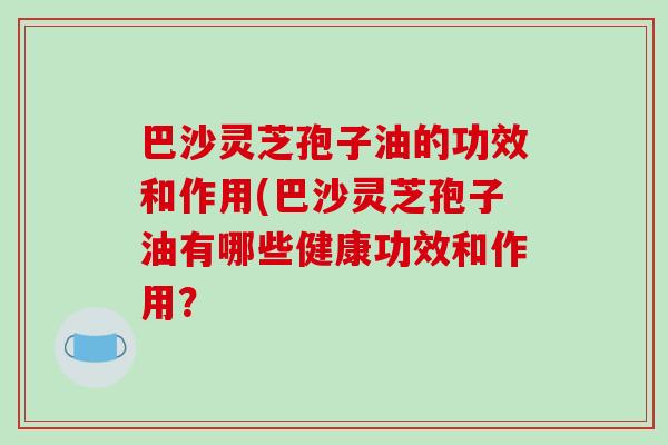 巴沙灵芝孢子油的功效和作用(巴沙灵芝孢子油有哪些健康功效和作用？-第1张图片-破壁灵芝孢子粉研究指南