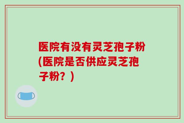 医院有没有灵芝孢子粉(医院是否供应灵芝孢子粉?)-第1张图片-破壁灵芝孢子粉研究指南 医院有没有灵芝孢子粉(医院是否供应灵芝孢子粉?)-第1张图片-破壁灵芝孢子粉研究指南