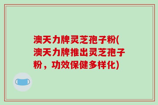 澳天力牌灵芝孢子粉(澳天力牌推出灵芝孢子粉,功效保健多样化)-第1张图片-破壁灵芝孢子粉研究指南 澳天力牌灵芝孢子粉(澳天力牌推出灵芝孢子粉,功效保健多样化)-第1张图片-破壁灵芝孢子粉研究指南