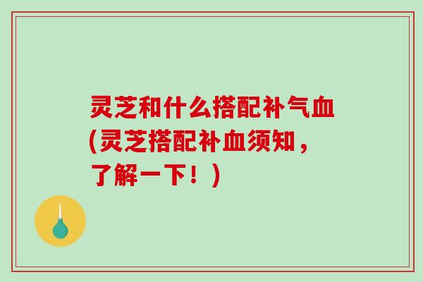 灵芝和什么搭配补气血(灵芝搭配补血须知，了解一下！)-第1张图片-破壁灵芝孢子粉研究指南