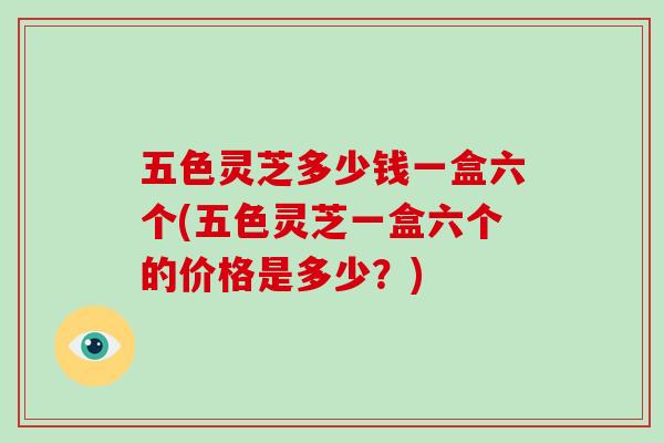 五色灵芝多少钱一盒六个(五色灵芝一盒六个的价格是多少？)-第1张图片-破壁灵芝孢子粉研究指南