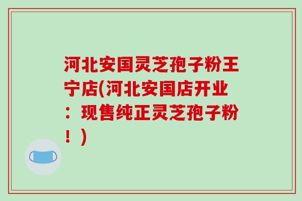 河北安国灵芝孢子粉王宁店(河北安国店开业：现售纯正灵芝孢子粉！)-第1张图片-破壁灵芝孢子粉研究指南
