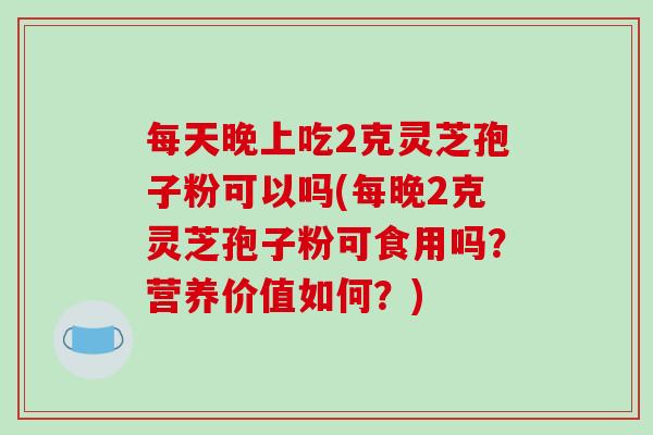 每天晚上吃2克灵芝孢子粉可以吗(每晚2克灵芝孢子粉可食用吗?营养价值如何?)-第1张图片-破壁灵芝孢子粉研究指南 每天晚上吃2克灵芝孢子粉可以吗(每晚2克灵芝孢子粉可食用吗?营养价值如何?)-第1张图片-破壁灵芝孢子粉研究指南