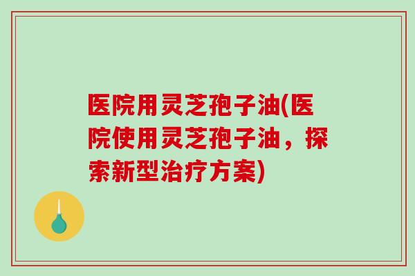 医院用灵芝孢子油(医院使用灵芝孢子油，探索新型治疗方案)-第1张图片-破壁灵芝孢子粉研究指南