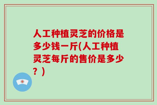 人工种植灵芝的价格是多少钱一斤(人工种植灵芝每斤的售价是多少?)-第1张图片-破壁灵芝孢子粉研究指南 人工种植灵芝的价格是多少钱一斤(人工种植灵芝每斤的售价是多少?)-第1张图片-破壁灵芝孢子粉研究指南