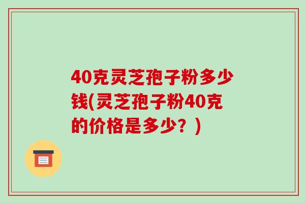 40克灵芝孢子粉多少钱(灵芝孢子粉40克的价格是多少?)-第1张图片-破壁灵芝孢子粉研究指南 40克灵芝孢子粉多少钱(灵芝孢子粉40克的价格是多少?)-第1张图片-破壁灵芝孢子粉研究指南